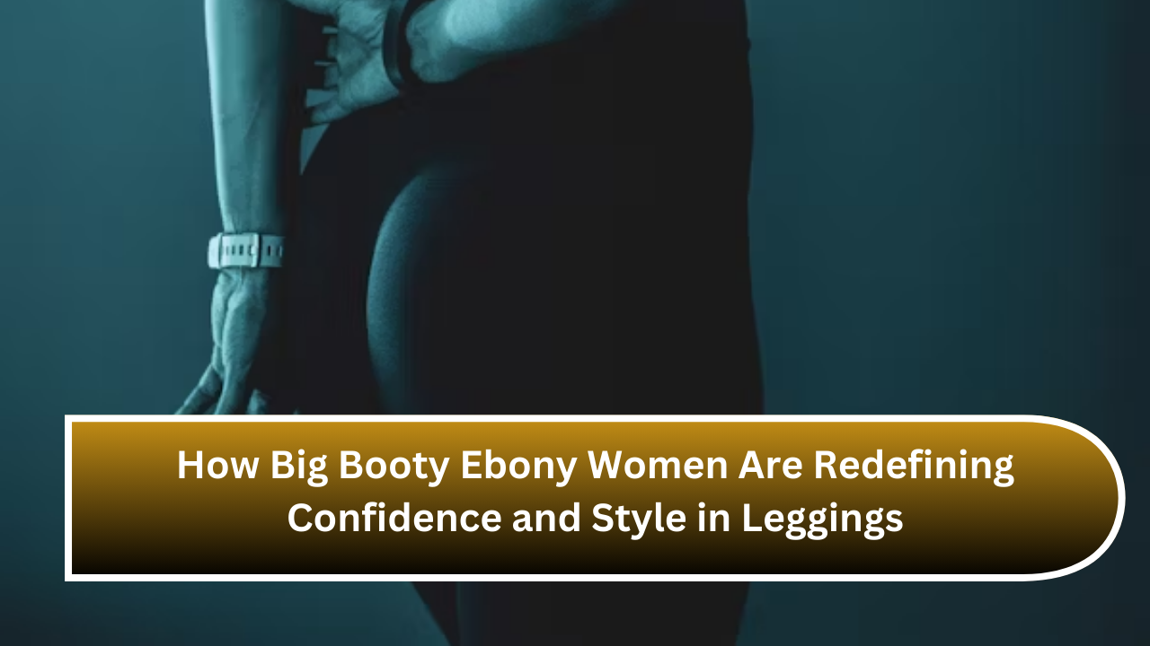 How Big Booty Ebony Women Are Redefining Confidence and Style in Leggings